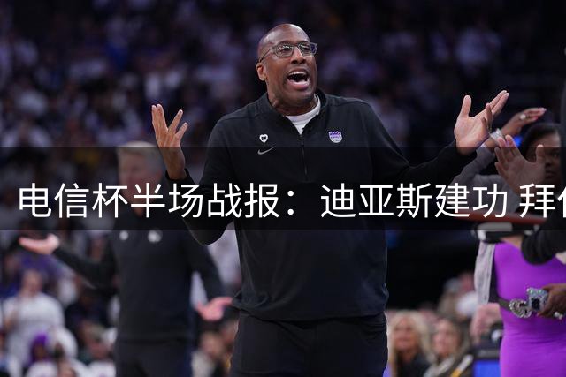 电信杯半场战报：迪亚斯建功 拜仁暂领先莱比锡